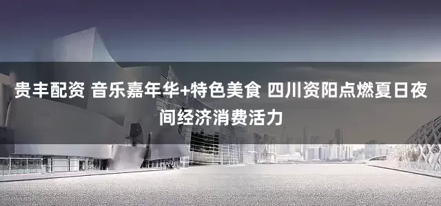 贵丰配资 音乐嘉年华+特色美食 四川资阳点燃夏日夜间经济消费活力