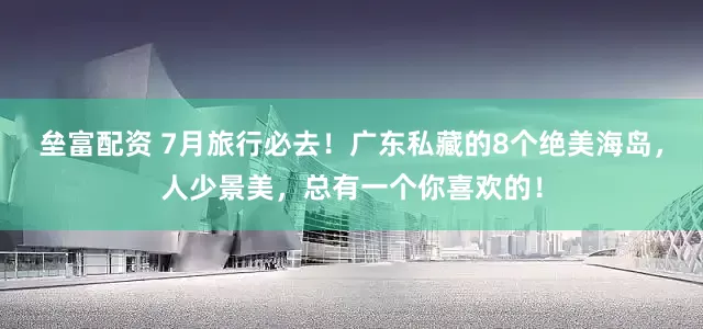 垒富配资 7月旅行必去！广东私藏的8个绝美海岛，人少景美，总有一个你喜欢的！