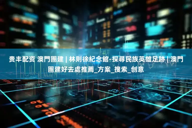 贵丰配资 澳門團建 | 林則徐紀念館-探尋民族英雄足跡 | 澳門團建好去處推薦_方案_搜索_创意