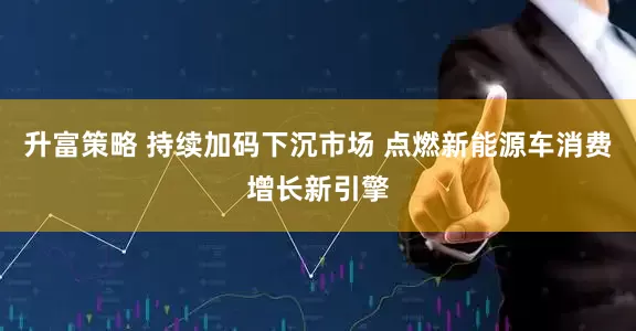 升富策略 持续加码下沉市场 点燃新能源车消费增长新引擎