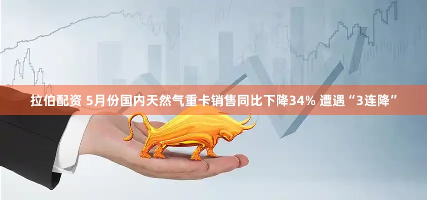 拉伯配资 5月份国内天然气重卡销售同比下降34% 遭遇“3连降”