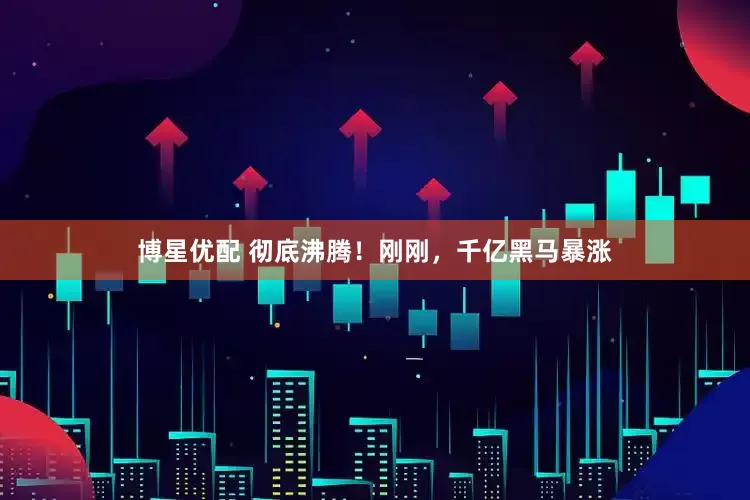 博星优配 彻底沸腾！刚刚，千亿黑马暴涨