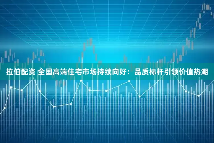 拉伯配资 全国高端住宅市场持续向好：品质标杆引领价值热潮