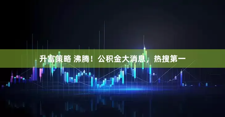 升富策略 沸腾！公积金大消息，热搜第一