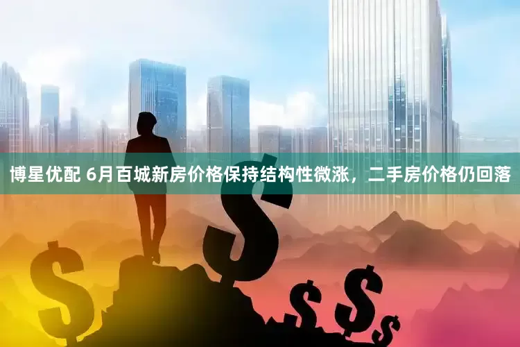 博星优配 6月百城新房价格保持结构性微涨，二手房价格仍回落