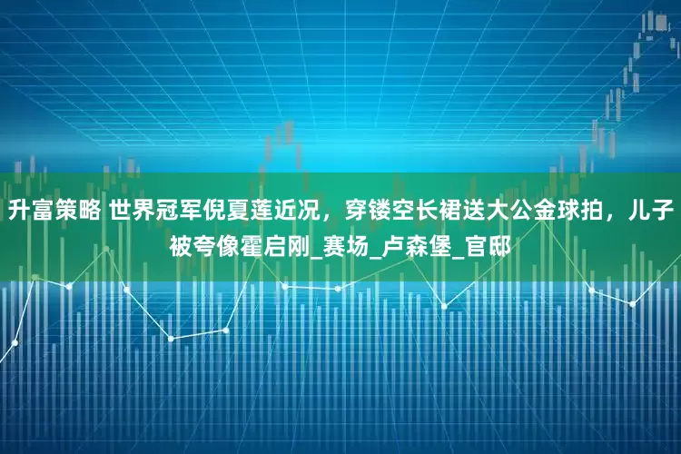升富策略 世界冠军倪夏莲近况，穿镂空长裙送大公金球拍，儿子被夸像霍启刚_赛场_卢森堡_官邸