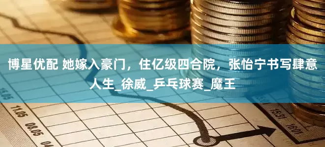博星优配 她嫁入豪门，住亿级四合院，张怡宁书写肆意人生_徐威_乒乓球赛_魔王