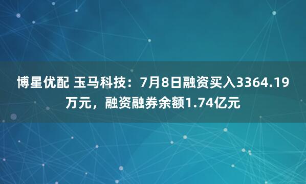 博星优配 玉马科技：7月8日融资买入3364.19万元，融资融券余额1.74亿元