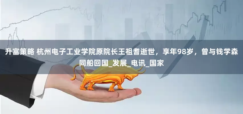 升富策略 杭州电子工业学院原院长王祖耆逝世，享年98岁，曾与钱学森同船回国_发展_电讯_国家