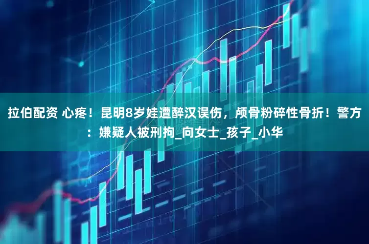 拉伯配资 心疼！昆明8岁娃遭醉汉误伤，颅骨粉碎性骨折！警方：嫌疑人被刑拘_向女士_孩子_小华