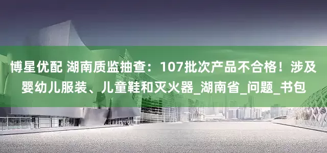 博星优配 湖南质监抽查：107批次产品不合格！涉及婴幼儿服装、儿童鞋和灭火器_湖南省_问题_书包