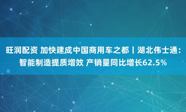 旺润配资 加快建成中国商用车之都丨湖北伟士通：智能制造提质增效 产销量同比增长62.5%