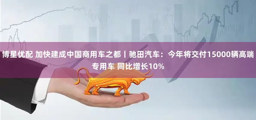 博星优配 加快建成中国商用车之都丨驰田汽车：今年将交付15000辆高端专用车 同比增长10%