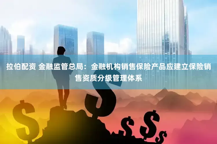拉伯配资 金融监管总局：金融机构销售保险产品应建立保险销售资质分级管理体系