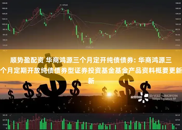 顺势盈配资 华商鸿源三个月定开纯债债券: 华商鸿源三个月定期开放纯债债券型证券投资基金基金产品资料概要更新
