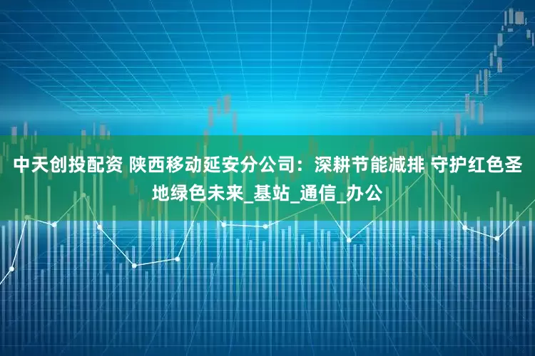中天创投配资 陕西移动延安分公司：深耕节能减排 守护红色圣地绿色未来_基站_通信_办公