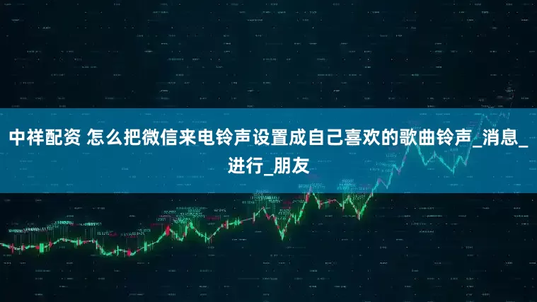 中祥配资 怎么把微信来电铃声设置成自己喜欢的歌曲铃声_消息_进行_朋友
