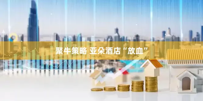 聚牛策略 亚朵酒店“放血”