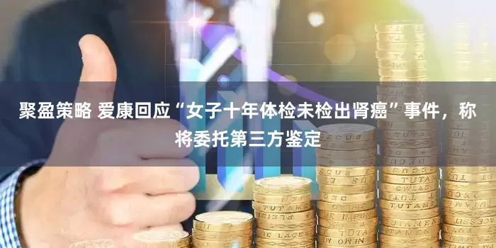 聚盈策略 爱康回应“女子十年体检未检出肾癌”事件，称将委托第三方鉴定