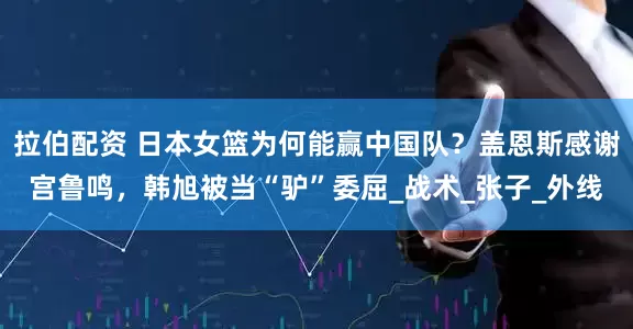 拉伯配资 日本女篮为何能赢中国队？盖恩斯感谢宫鲁鸣，韩旭被当“驴”委屈_战术_张子_外线