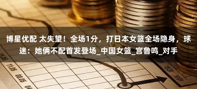 博星优配 太失望！全场1分，打日本女篮全场隐身，球迷：她俩不配首发登场_中国女篮_宫鲁鸣_对手