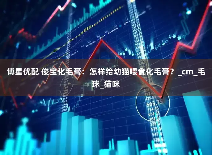 博星优配 俊宝化毛膏：怎样给幼猫喂食化毛膏？_cm_毛球_猫咪