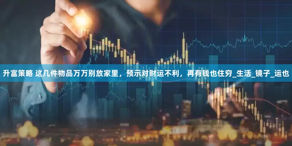 升富策略 这几件物品万万别放家里，预示对财运不利，再有钱也住穷_生活_镜子_运也