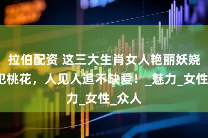 拉伯配资 这三大生肖女人艳丽妖娆，命犯桃花，人见人追不缺爱！_魅力_女性_众人