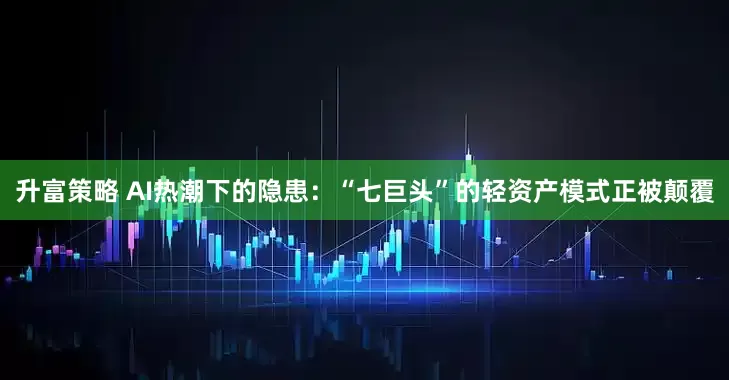 升富策略 AI热潮下的隐患：“七巨头”的轻资产模式正被颠覆