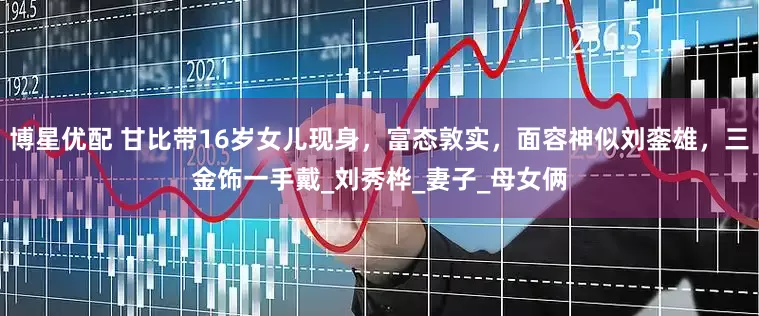 博星优配 甘比带16岁女儿现身，富态敦实，面容神似刘銮雄，三金饰一手戴_刘秀桦_妻子_母女俩