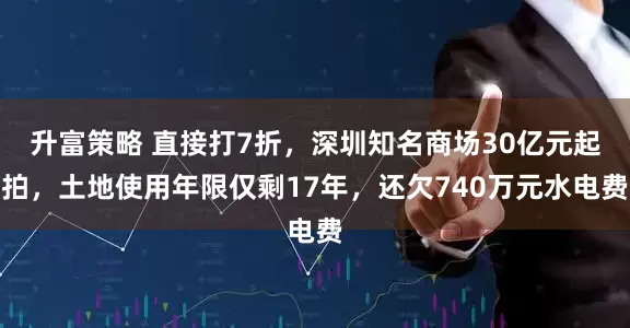 升富策略 直接打7折，深圳知名商场30亿元起拍，土地使用年限仅剩17年，还欠740万元水电费