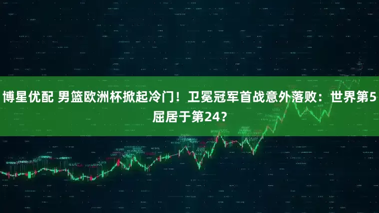 博星优配 男篮欧洲杯掀起冷门！卫冕冠军首战意外落败：世界第5屈居于第24？