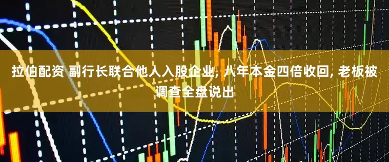 拉伯配资 副行长联合他人入股企业, 八年本金四倍收回, 老板被调查全盘说出