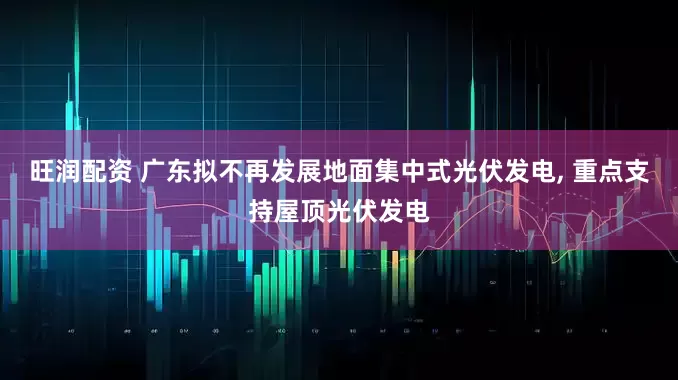 旺润配资 广东拟不再发展地面集中式光伏发电, 重点支持屋顶光伏发电