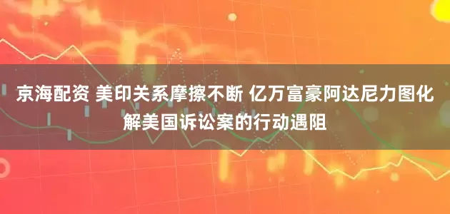 京海配资 美印关系摩擦不断 亿万富豪阿达尼力图化解美国诉讼案的行动遇阻