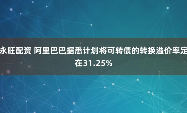 永旺配资 阿里巴巴据悉计划将可转债的转换溢价率定在31.25%