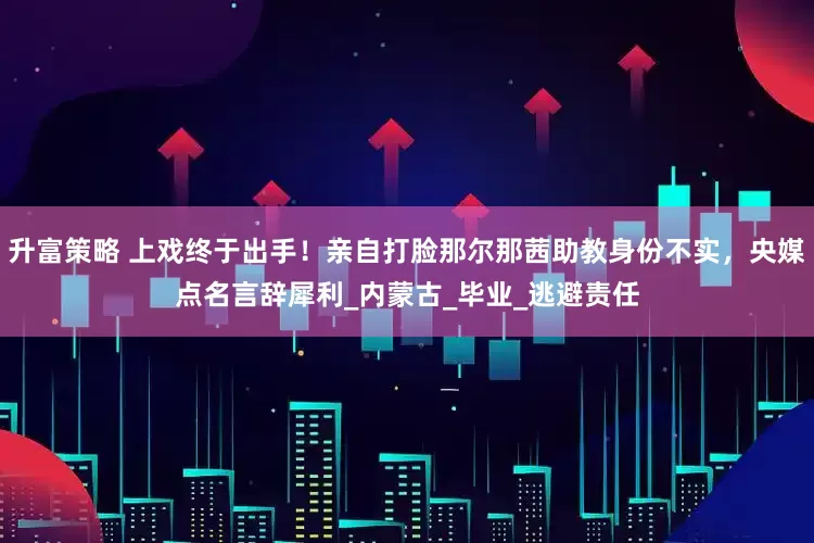 升富策略 上戏终于出手！亲自打脸那尔那茜助教身份不实，央媒点名言辞犀利_内蒙古_毕业_逃避责任