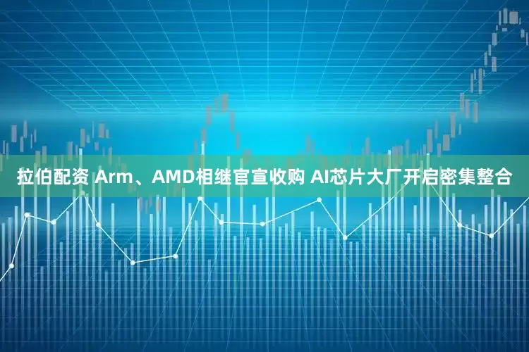 拉伯配资 Arm、AMD相继官宣收购 AI芯片大厂开启密集整合